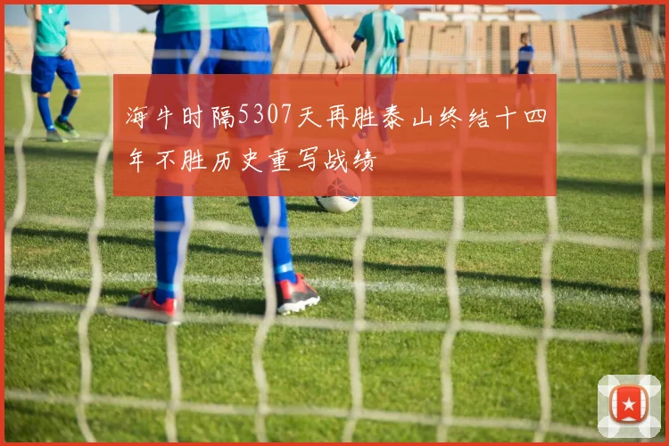 海牛时隔5307天再胜泰山终结十四年不胜历史重写战绩