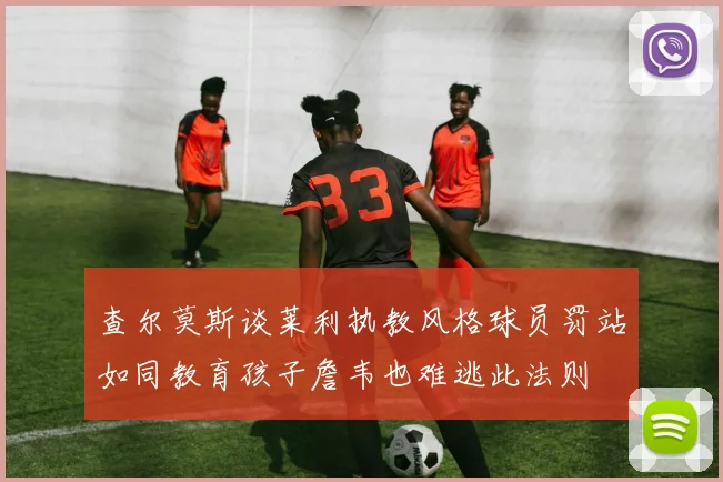 查尔莫斯谈莱利执教风格球员罚站如同教育孩子詹韦也难逃此法则