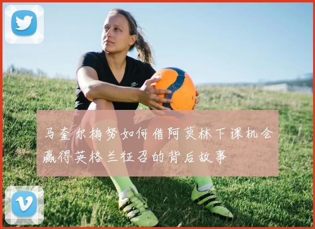马奎尔梅努如何借阿莫林下课机会赢得英格兰征召的背后故事