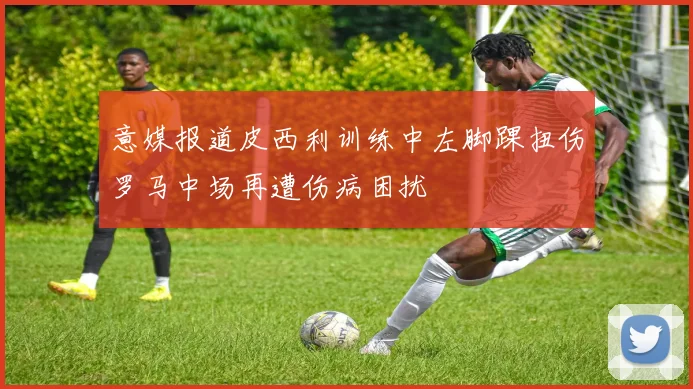 意媒报道皮西利训练中左脚踝扭伤罗马中场再遭伤病困扰