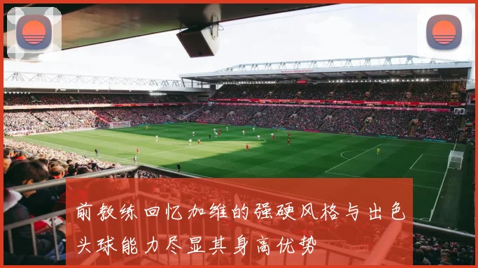 前教练回忆加维的强硬风格与出色头球能力尽显其身高优势