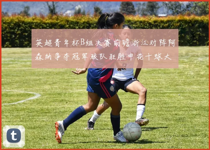 英超青年杯B组决赛前瞻浙江对阵阿森纳争夺冠军狼队狂胜申花十球大捷
