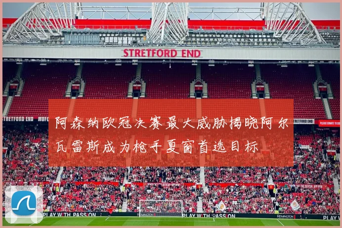 阿森纳欧冠决赛最大威胁揭晓阿尔瓦雷斯成为枪手夏窗首选目标