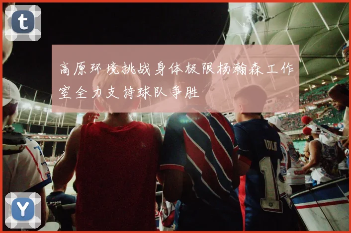 高原环境挑战身体极限杨瀚森工作室全力支持球队争胜