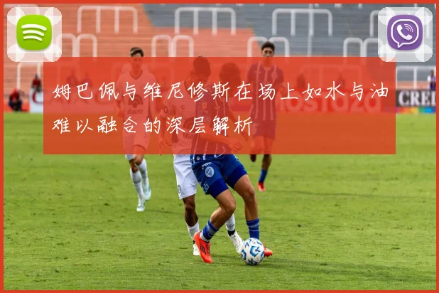 姆巴佩与维尼修斯在场上如水与油难以融合的深层解析