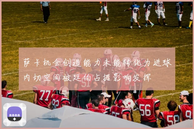 萨卡机会创造能力未能转化为进球内切空间被廷伯占据影响发挥