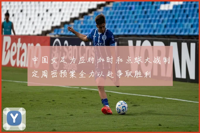 中国女足为应对加时和点球大战制定周密预案全力以赴争取胜利