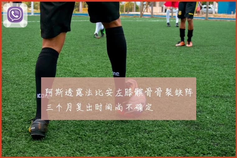 阿斯透露法比安左膝髌骨骨裂缺阵三个月复出时间尚不确定