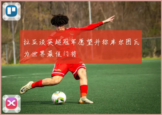 拉亚谈英超冠军愿望并称库尔图瓦为世界最佳门将