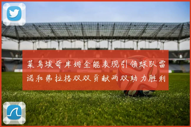 菜鸟埃奇库姆全能表现引领球队雷诺和弗拉格双双贡献两双助力胜利