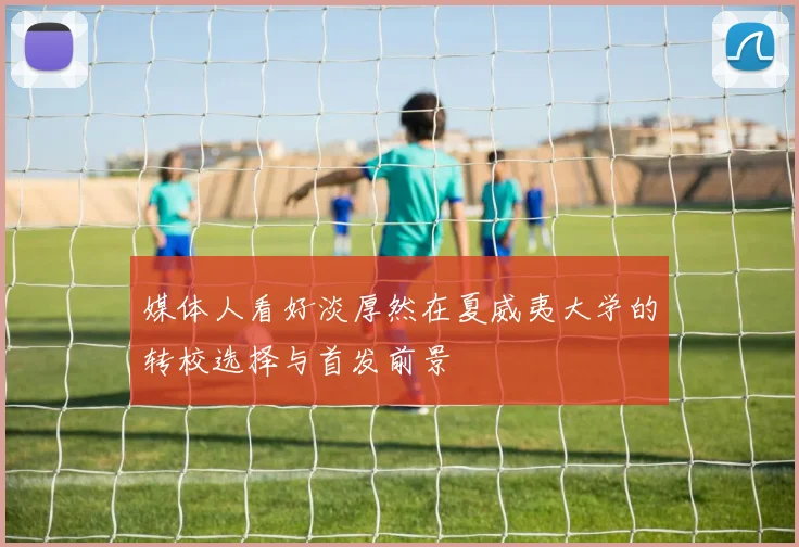 媒体人看好淡厚然在夏威夷大学的转校选择与首发前景