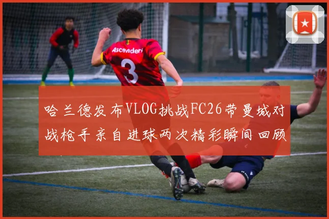 哈兰德发布VLOG挑战FC26带曼城对战枪手亲自进球两次精彩瞬间回顾