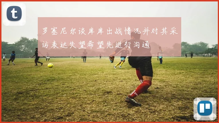 罗塞尼尔谈库库出战情况并对其采访表达失望希望先进行沟通