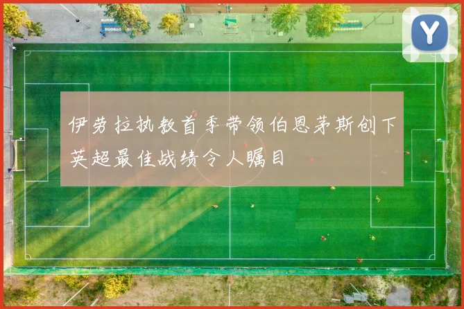 伊劳拉执教首季带领伯恩茅斯创下英超最佳战绩令人瞩目