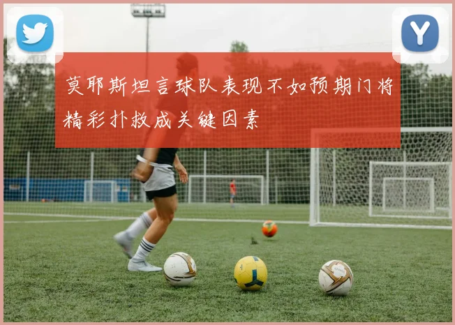 莫耶斯坦言球队表现不如预期门将精彩扑救成关键因素