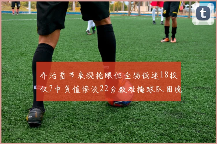 乔治首节表现抢眼但全场低迷18投仅7中负值惨淡22分数难掩球队困境