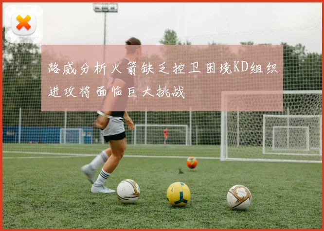 路威分析火箭缺乏控卫困境KD组织进攻将面临巨大挑战