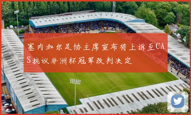 塞内加尔足协主席宣布将上诉至CAS抗议非洲杯冠军改判决定