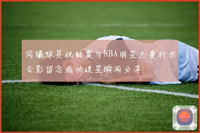 同曦球员祝铭震与NBA明星杰曼科尔合影留念成功追星瞬间分享