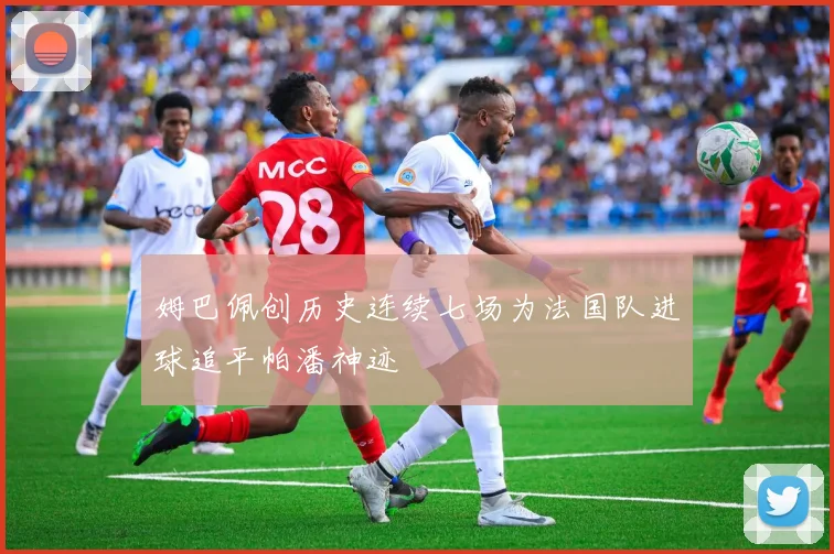 姆巴佩创历史连续七场为法国队进球追平帕潘神迹