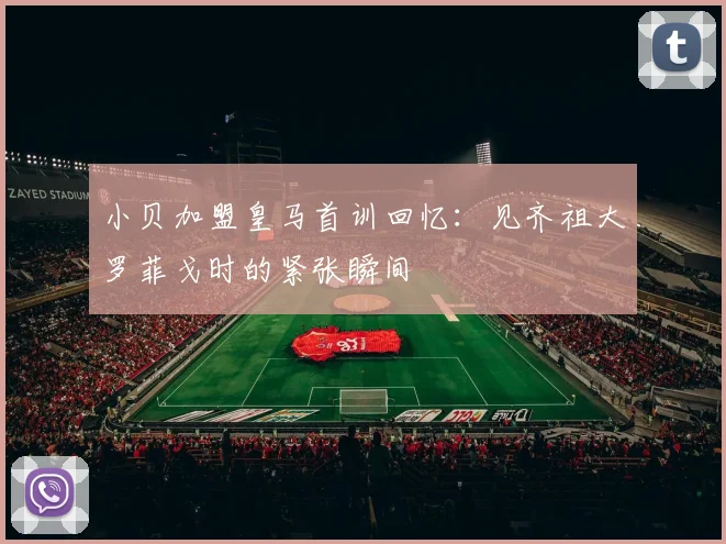 小贝加盟皇马首训回忆：见齐祖大罗菲戈时的紧张瞬间