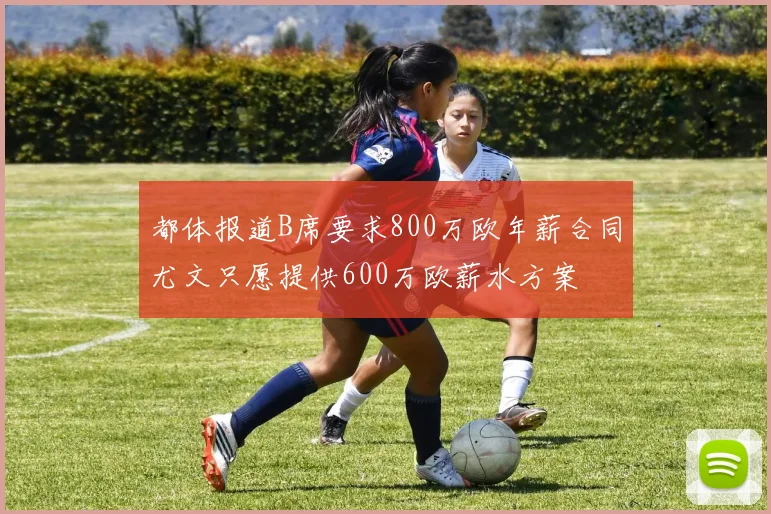 都体报道B席要求800万欧年薪合同尤文只愿提供600万欧薪水方案