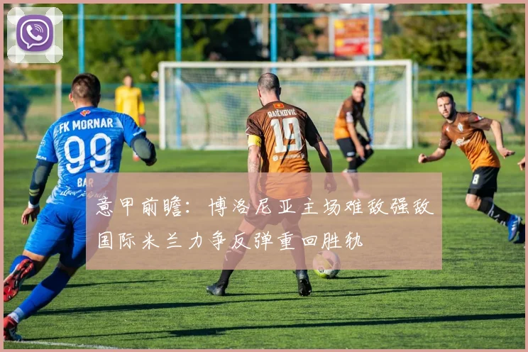 意甲前瞻：博洛尼亚主场难敌强敌国际米兰力争反弹重回胜轨