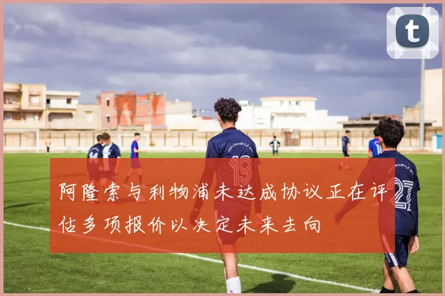 阿隆索与利物浦未达成协议正在评估多项报价以决定未来去向