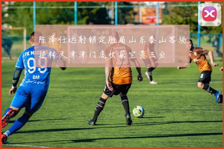 陈泽仕远射锁定胜局山东泰山客场逆转天津津门虎收获宝贵三分