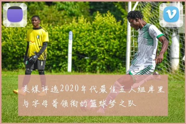美媒评选2020年代最佳五人组库里与字母哥领衔的篮球梦之队