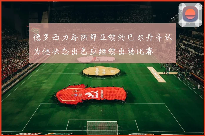 德罗西力荐热那亚续约巴尔丹齐认为他状态出色应继续出场比赛