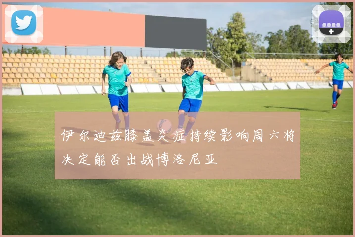 伊尔迪兹膝盖炎症持续影响周六将决定能否出战博洛尼亚
