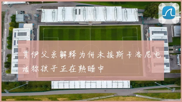 贾伊父亲解释为何未接斯卡洛尼电话称孩子正在熟睡中