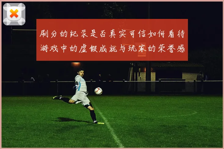 刷分的纪录是否真实可信如何看待游戏中的虚假成就与玩家的荣誉感