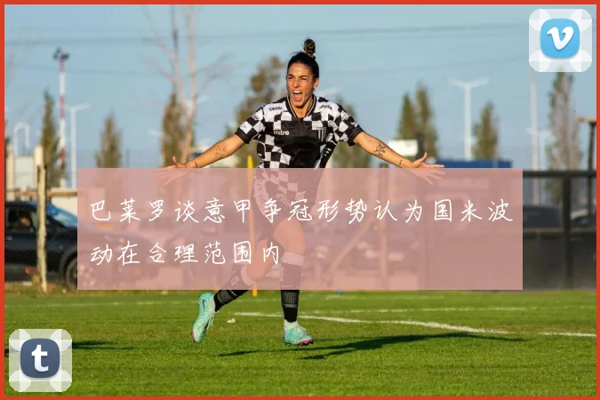 巴莱罗谈意甲争冠形势认为国米波动在合理范围内