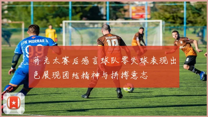 蒋光太赛后感言球队零失球表现出色展现团结精神与拼搏意志