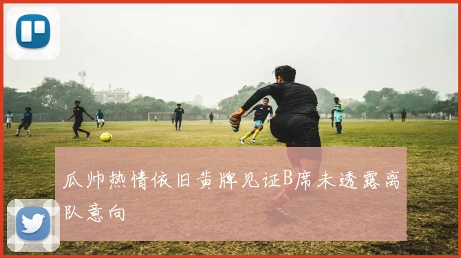 瓜帅热情依旧黄牌见证B席未透露离队意向
