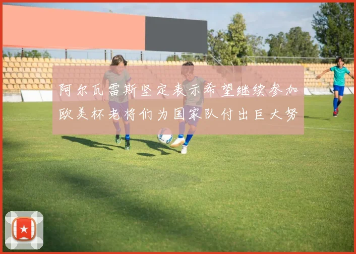 阿尔瓦雷斯坚定表示希望继续参加欧美杯老将们为国家队付出巨大努力