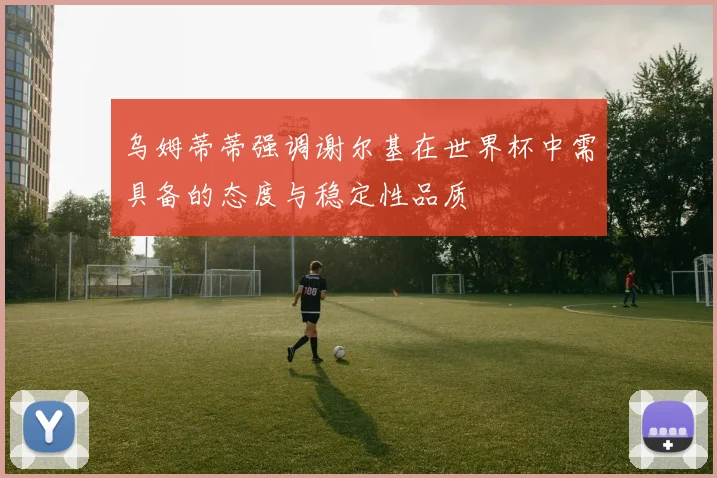乌姆蒂蒂强调谢尔基在世界杯中需具备的态度与稳定性品质