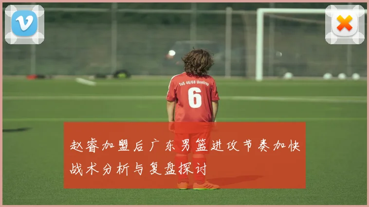赵睿加盟后广东男篮进攻节奏加快战术分析与复盘探讨